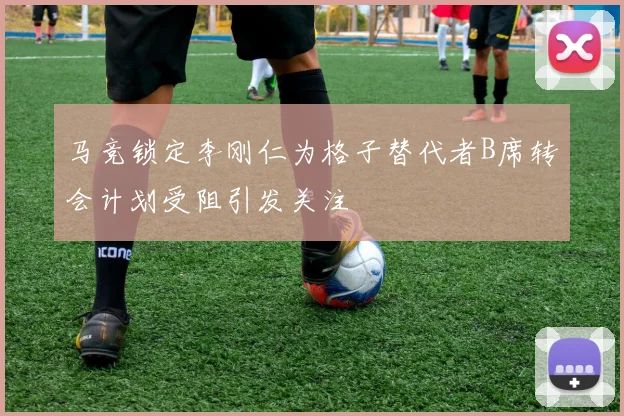 马竞锁定李刚仁为格子替代者B席转会计划受阻引发关注