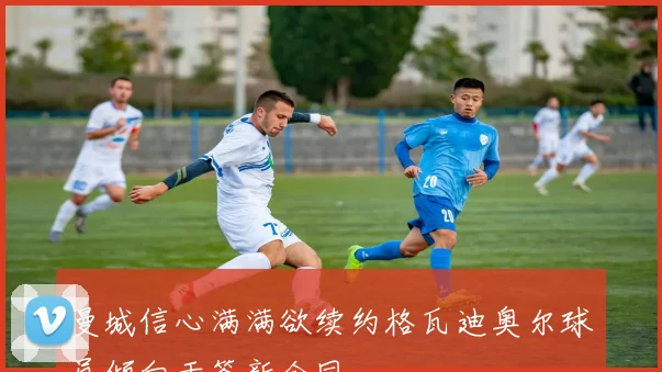 曼城信心满满欲续约格瓦迪奥尔球员倾向于签新合同