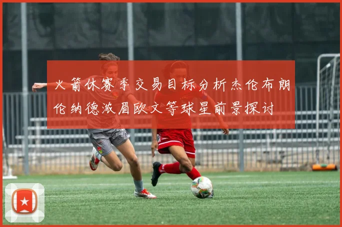 火箭休赛季交易目标分析杰伦布朗伦纳德浓眉欧文等球星前景探讨