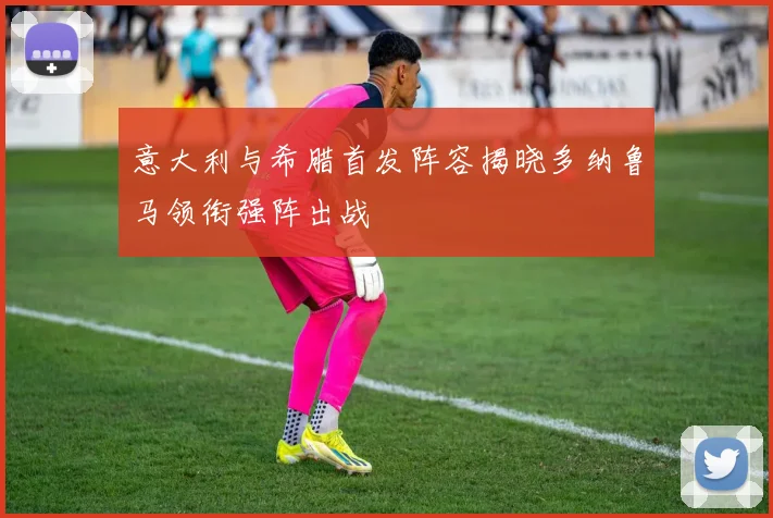 意大利与希腊首发阵容揭晓多纳鲁马领衔强阵出战