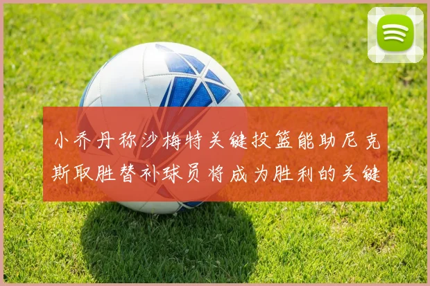 小乔丹称沙梅特关键投篮能助尼克斯取胜替补球员将成为胜利的关键因素