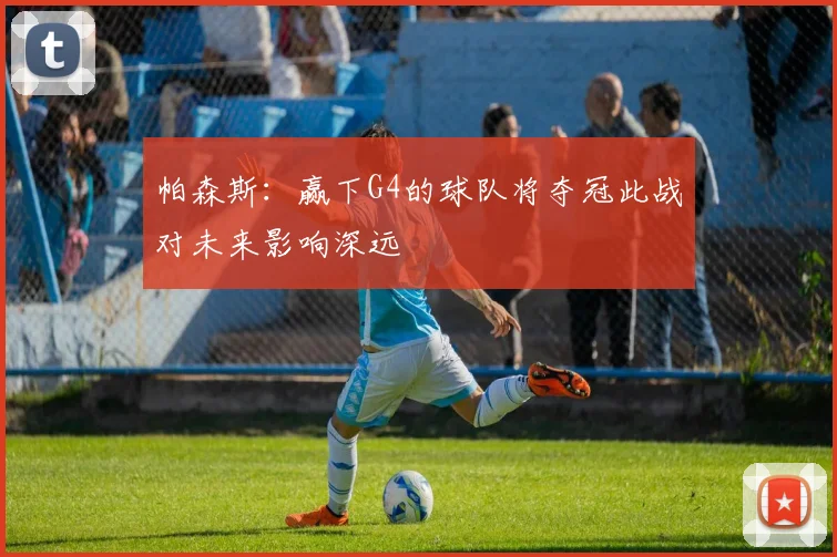 帕森斯：赢下G4的球队将夺冠此战对未来影响深远
