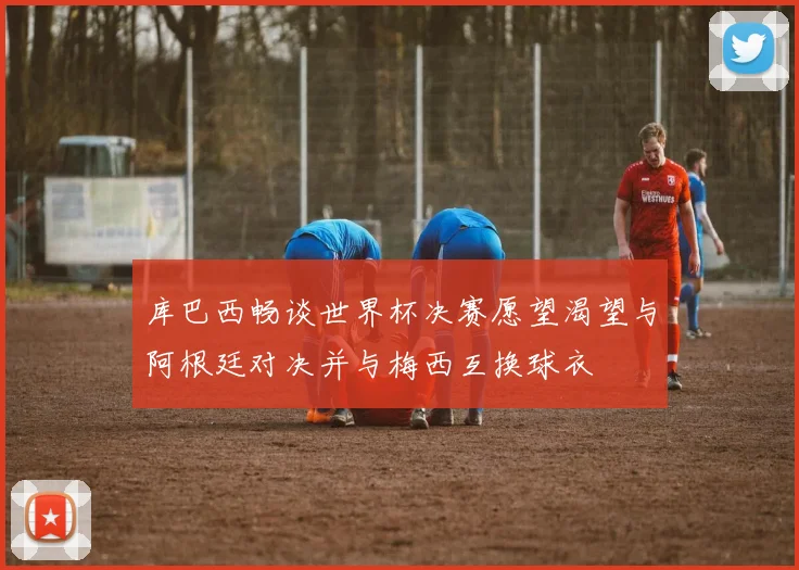 库巴西畅谈世界杯决赛愿望渴望与阿根廷对决并与梅西互换球衣