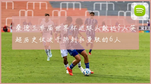 桑德兰单届世界杯进球人数达5人英超历史仅次于热刺和曼联的6人