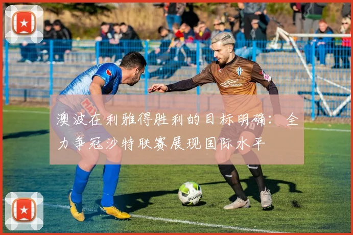 澳波在利雅得胜利的目标明确：全力争冠沙特联赛展现国际水平