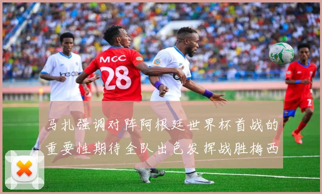 马扎强调对阵阿根廷世界杯首战的重要性期待全队出色发挥战胜梅西
