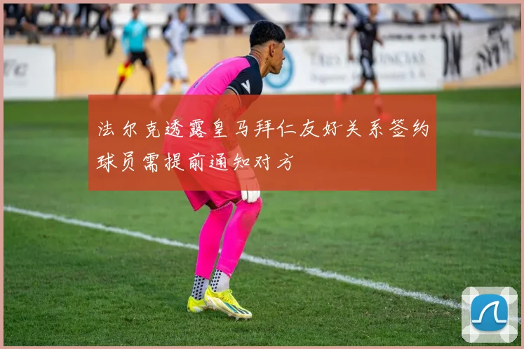 法尔克透露皇马拜仁友好关系签约球员需提前通知对方