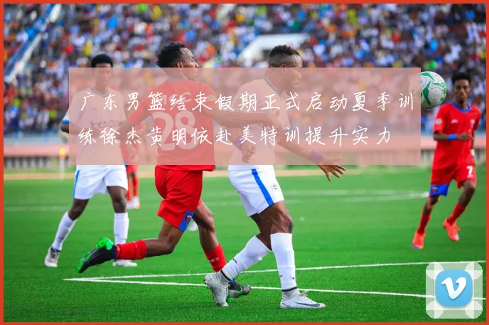 广东男篮结束假期正式启动夏季训练徐杰黄明依赴美特训提升实力