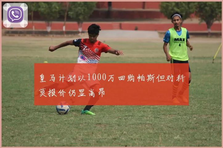皇马计划以1000万回购帕斯但对科莫报价仍显高昂