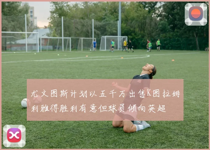 尤文图斯计划以五千万出售K图拉姆利雅得胜利有意但球员倾向英超