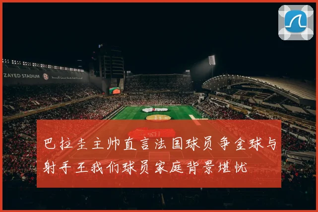 巴拉圭主帅直言法国球员争金球与射手王我们球员家庭背景堪忧