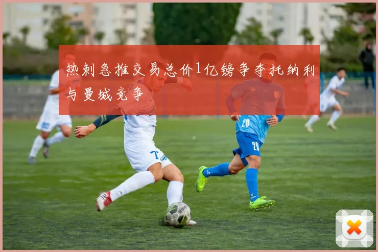 热刺急推交易总价1亿镑争夺托纳利与曼城竞争