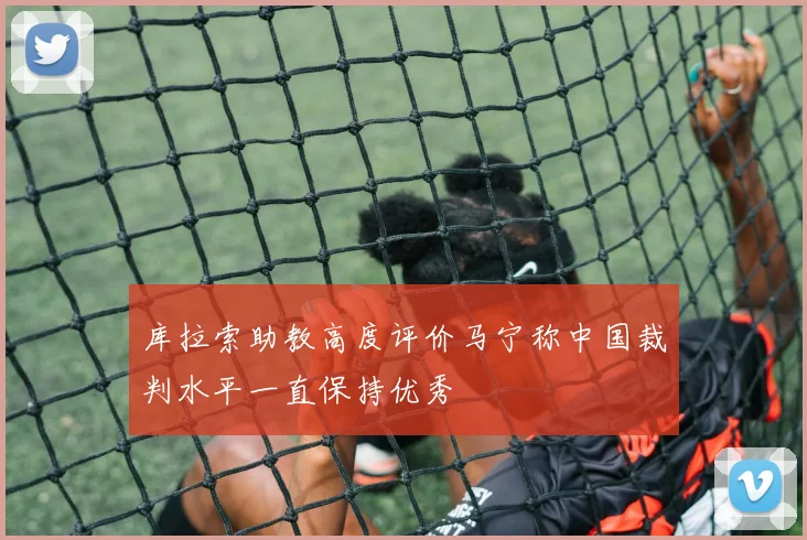 库拉索助教高度评价马宁称中国裁判水平一直保持优秀