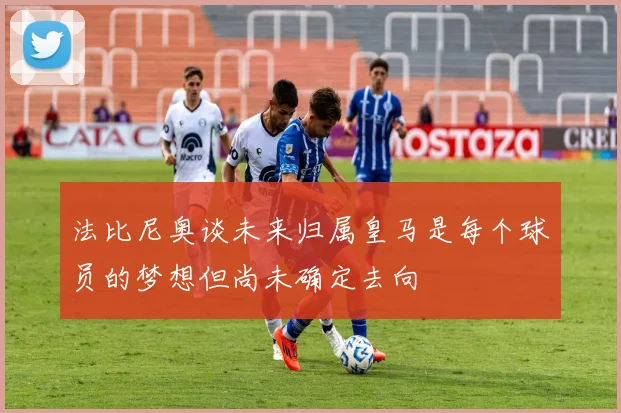 法比尼奥谈未来归属皇马是每个球员的梦想但尚未确定去向
