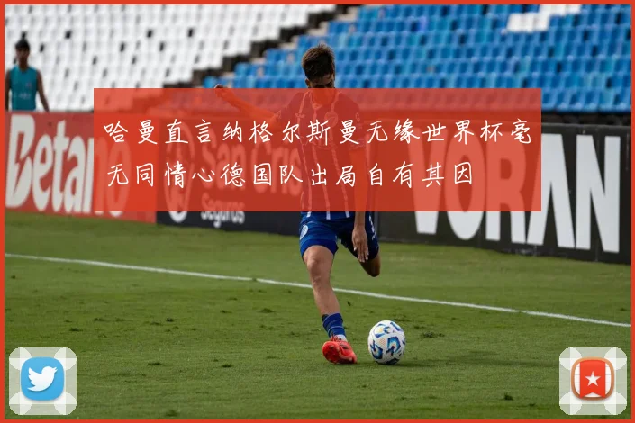 哈曼直言纳格尔斯曼无缘世界杯毫无同情心德国队出局自有其因
