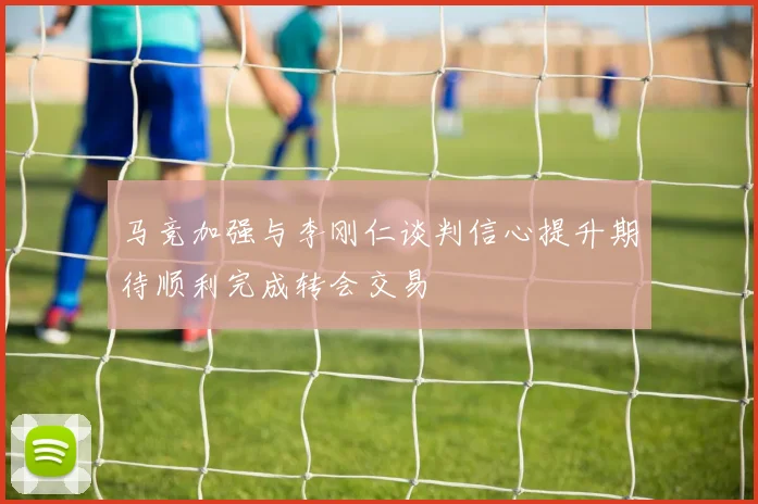 马竞加强与李刚仁谈判信心提升期待顺利完成转会交易