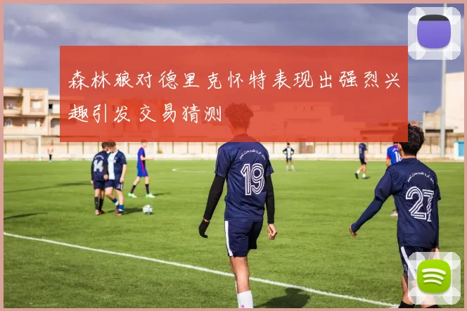 森林狼对德里克怀特表现出强烈兴趣引发交易猜测