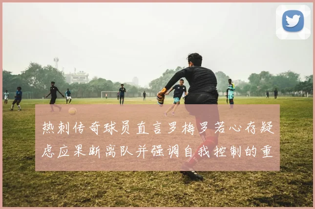 热刺传奇球员直言罗梅罗若心存疑虑应果断离队并强调自我控制的重要性